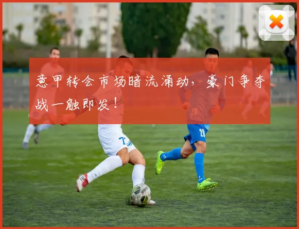意甲转会市场暗流涌动，豪门争夺战一触即发！