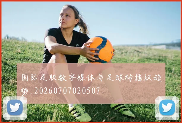 国际足联数字媒体与足球转播权趋势_20260707020507