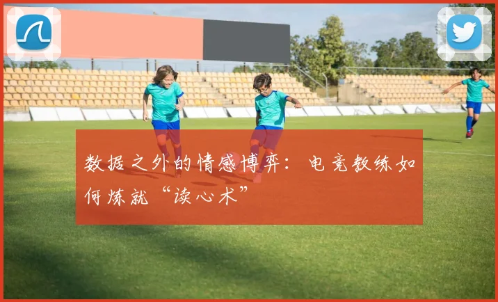 数据之外的情感博弈：电竞教练如何炼就“读心术”
