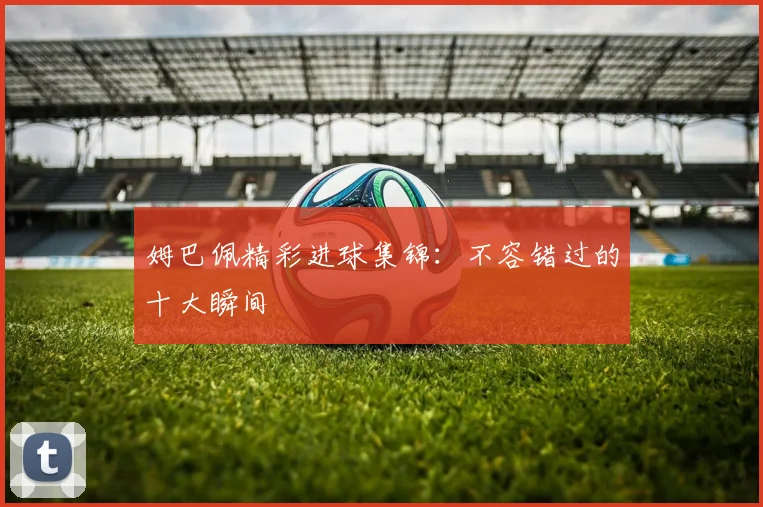 姆巴佩精彩进球集锦：不容错过的十大瞬间