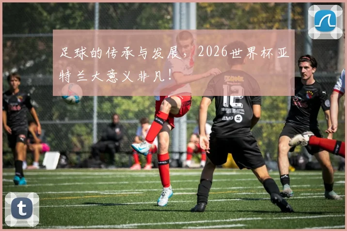 足球的传承与发展,2026世界杯亚特兰大意义非凡!