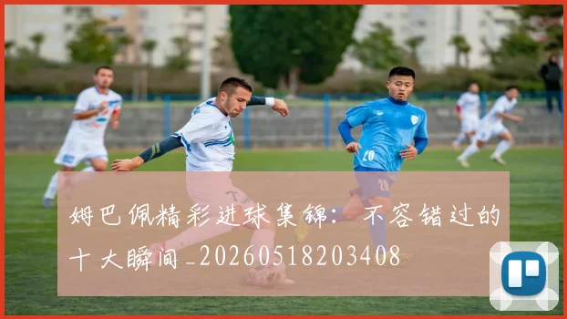 姆巴佩精彩进球集锦:不容错过的十大瞬间_20260518203408