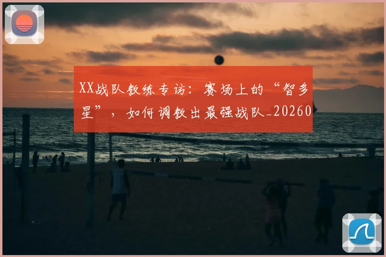 XX战队教练专访：赛场上的“智多星”，如何调教出最强战队_20260530143847