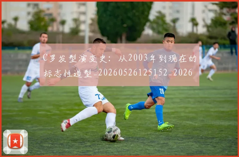 C罗发型演变史:从2003年到现在的标志性造型_20260526125152_20260702041647