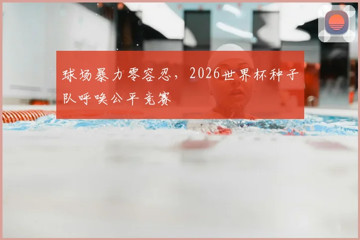 球场暴力零容忍，2026世界杯种子队呼唤公平竞赛