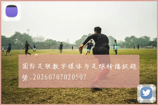 国际足联数字媒体与足球转播权趋势_20260707020507