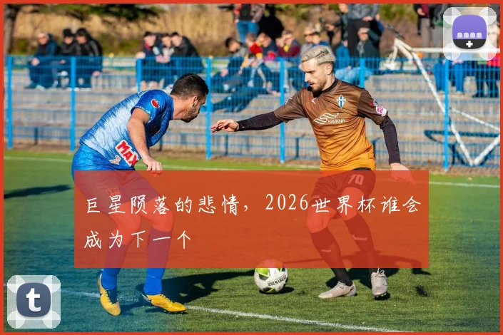 巨星陨落的悲情，2026世界杯谁会成为下一个