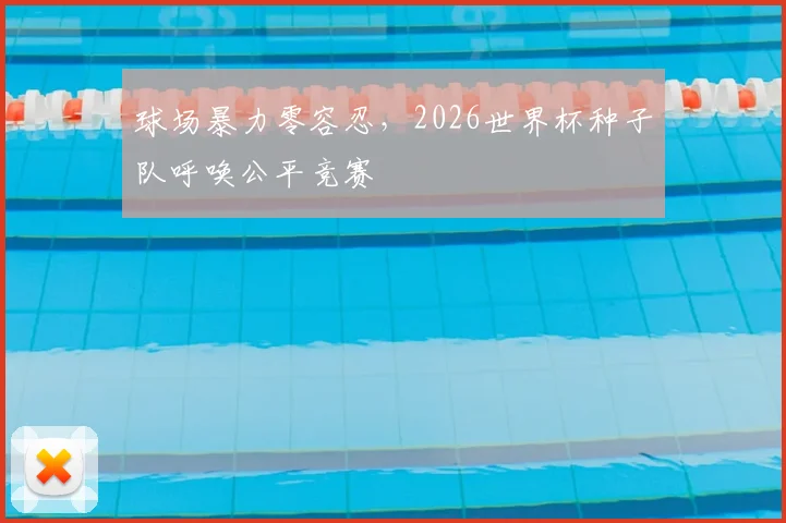 球场暴力零容忍,2026世界杯种子队呼唤公平竞赛