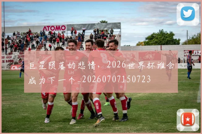 巨星陨落的悲情，2026世界杯谁会成为下一个_20260707150723